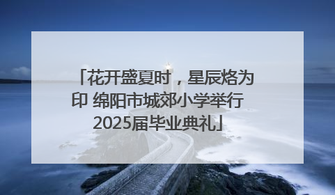 花开盛夏时，星辰烙为印 绵阳市城郊小学举行2025届毕业典礼
