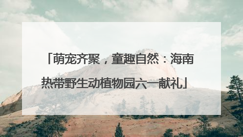 萌宠齐聚，童趣自然：海南热带野生动植物园六一献礼