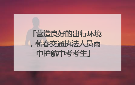 营造良好的出行环境，蕲春交通执法人员雨中护航中考考生