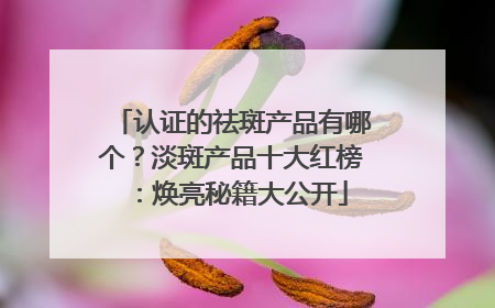 认证的祛斑产品有哪个？淡斑产品十大红榜：焕亮秘籍大公开