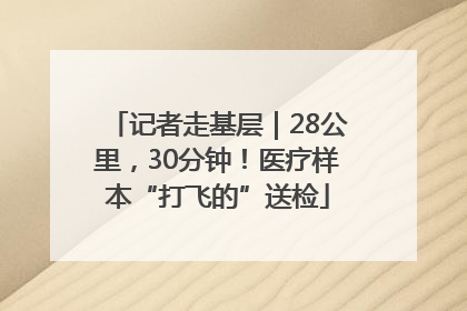 记者走基层｜28公里，30分钟！医疗样本“打飞的”送检