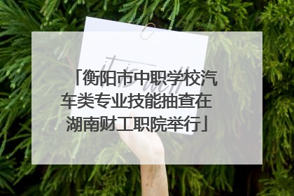 衡阳市中职学校汽车类专业技能抽查在湖南财工职院举行