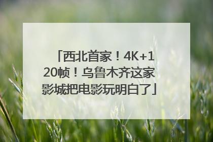 西北首家！4K+120帧！乌鲁木齐这家影城把电影玩明白了