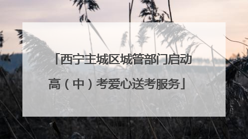 西宁主城区城管部门启动高（中）考爱心送考服务