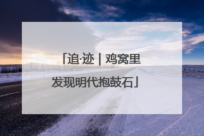 追·迹｜鸡窝里发现明代抱鼓石