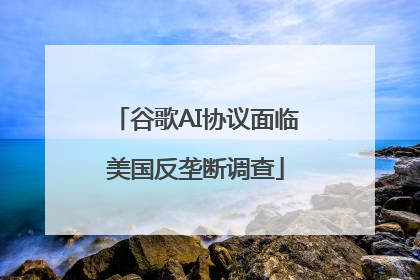 谷歌AI协议面临美国反垄断调查