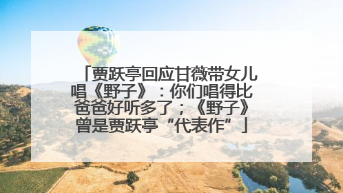 贾跃亭回应甘薇带女儿唱《野子》：你们唱得比爸爸好听多了；《野子》曾是贾跃亭“代表作”