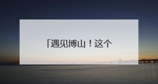 遇见博山！这个暑假，博山文旅邀请大学生做“最强宣推官”