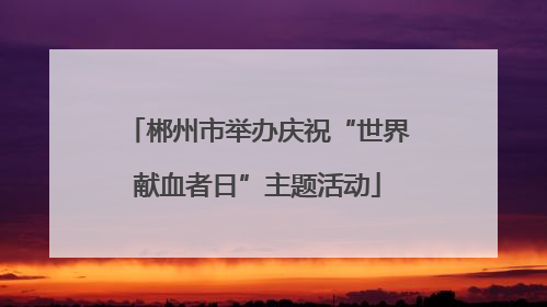 郴州市举办庆祝“世界献血者日”主题活动