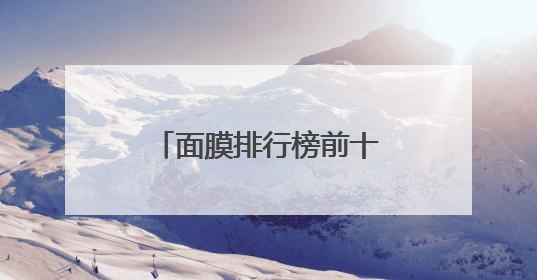 面膜排行榜前十名怎么选？凭实力种草10款高端品牌，新手必学