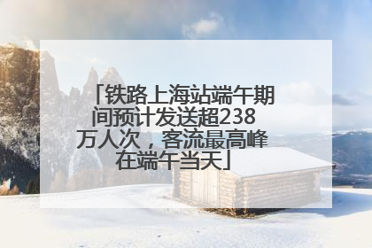 铁路上海站端午期间预计发送超238万人次，客流最高峰在端午当天