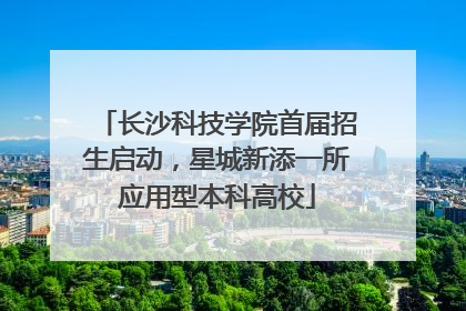长沙科技学院首届招生启动，星城新添一所应用型本科高校