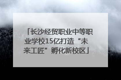 长沙经贸职业中等职业学校15亿打造“未来工匠”孵化新校区