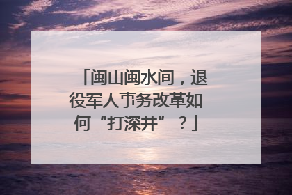 闽山闽水间，退役军人事务改革如何“打深井”？
