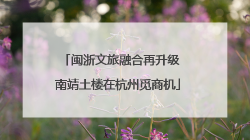 闽浙文旅融合再升级 南靖土楼在杭州觅商机