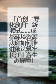 首创“野化放归”新模式……成都环境资源法庭如何推进依法筑牢长江上游生态屏障