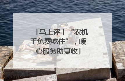 马上评丨“农机手免费吃住”，暖心服务助夏收