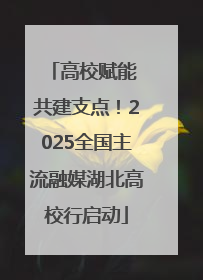 高校赋能 共建支点！2025全国主流融媒湖北高校行启动