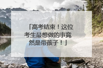 高考结束！这位考生最想做的事竟然是带孩子！