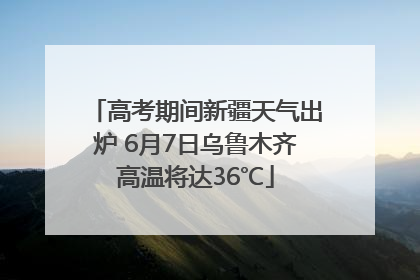 高考期间新疆天气出炉 6月7日乌鲁木齐高温将达36℃