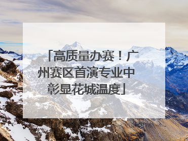 高质量办赛！广州赛区首演专业中彰显花城温度