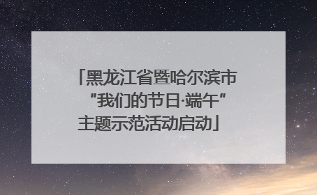 黑龙江省暨哈尔滨市“我们的节日·端午”主题示范活动启动