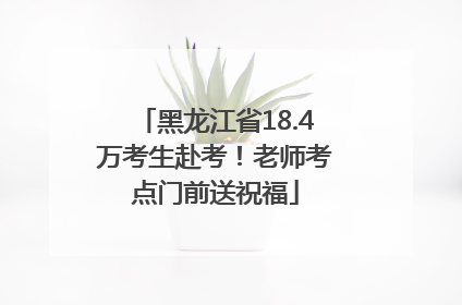 黑龙江省18.4万考生赴考！老师考点门前送祝福