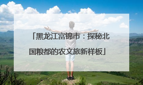 黑龙江富锦市：探秘北国粮都的农文旅新样板