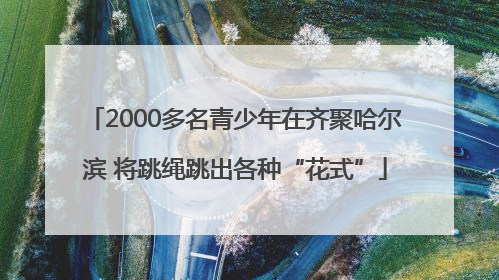 2000多名青少年在齐聚哈尔滨 将跳绳跳出各种“花式”