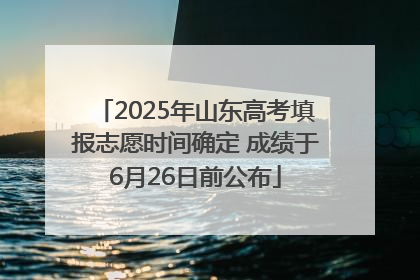 2025年山东高考填报志愿时间确定 成绩于6月26日前公布