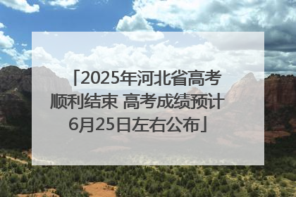 2025年河北省高考顺利结束 高考成绩预计6月25日左右公布