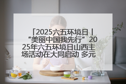 2025六五环境日丨“美丽中国我先行”2025年六五环境日山西主场活动在大同启动 多元形式绘就生态画卷