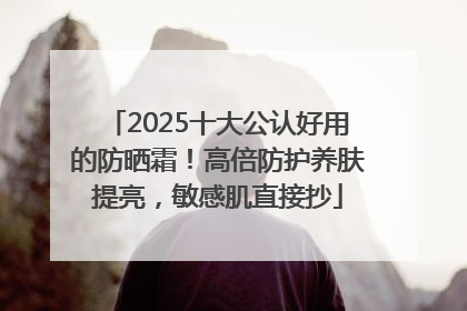 2025十大公认好用的防晒霜！高倍防护养肤提亮，敏感肌直接抄