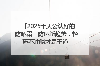 2025十大公认好的防晒霜！防晒新趋势：轻薄不油腻才是王道