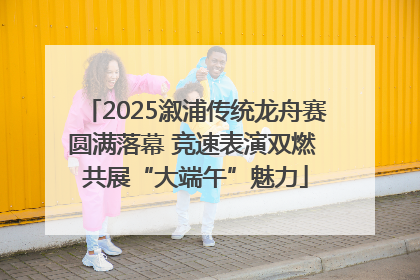 2025溆浦传统龙舟赛圆满落幕 竞速表演双燃 共展“大端午”魅力