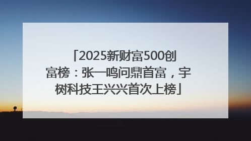 2025新财富500创富榜：张一鸣问鼎首富，宇树科技王兴兴首次上榜