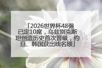 2026世界杯48强已定10席，乌兹别克斯坦创造历史首次晋级，约旦、韩国获出线名额