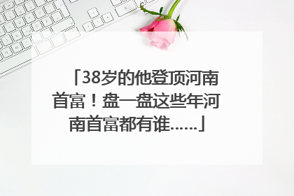 38岁的他登顶河南首富！盘一盘这些年河南首富都有谁……