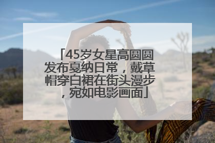 45岁女星高圆圆发布戛纳日常，戴草帽穿白裙在街头漫步，宛如电影画面
