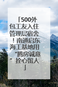 500外包工友入住管理层宿舍！南通启东海工基地用“腾房诚意”拴心留人