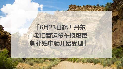 6月23日起！丹东市老旧营运货车报废更新补贴申领开始受理